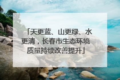 天更蓝、山更绿、水更清，长春市生态环境质量持续改善提升