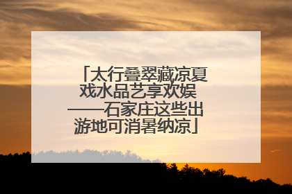 太行叠翠藏凉夏 戏水品艺享欢娱——石家庄这些出游地可消暑纳凉