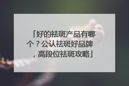 好的祛斑产品有哪个？公认祛斑好品牌，高段位祛斑攻略