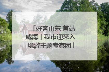 好客山东 首站威海丨我市迎来入境游主题考察团