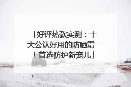 好评热款实测：十大公认好用的防晒霜！首选防护新宠儿