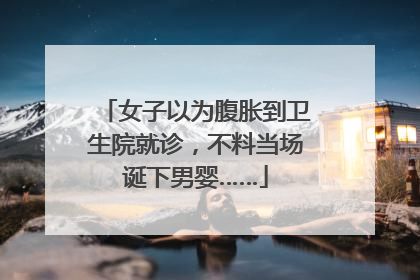 女子以为腹胀到卫生院就诊，不料当场诞下男婴……