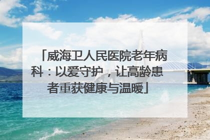 威海卫人民医院老年病科：以爱守护，让高龄患者重获健康与温暖