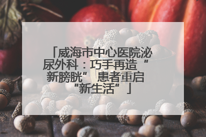 威海市中心医院泌尿外科：巧手再造“新膀胱” 患者重启“新生活”