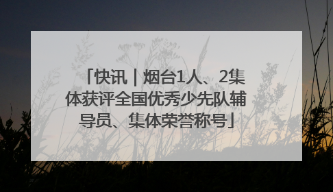 快讯｜烟台1人、2集体获评全国优秀少先队辅导员、集体荣誉称号