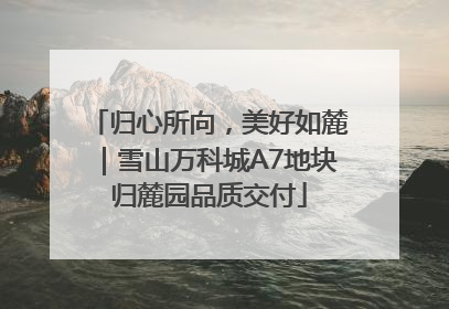 归心所向，美好如麓｜雪山万科城A7地块归麓园品质交付