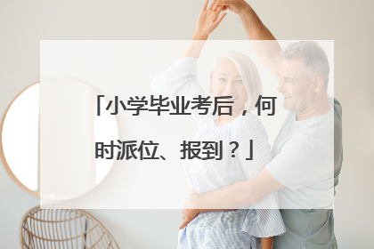 小学毕业考后，何时派位、报到？