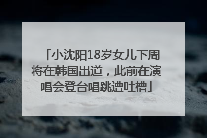 小沈阳18岁女儿下周将在韩国出道，此前在演唱会登台唱跳遭吐槽
