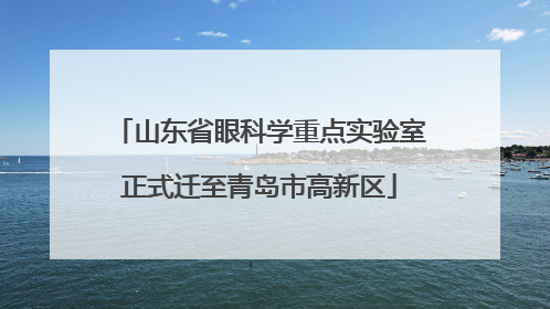 山东省眼科学重点实验室正式迁至青岛市高新区