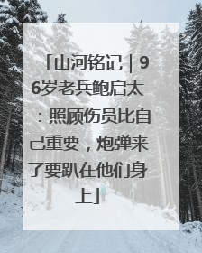 山河铭记｜96岁老兵鲍启太：照顾伤员比自己重要，炮弹来了要趴在他们身上