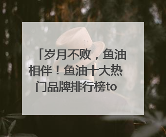岁月不败，鱼油相伴！鱼油十大热门品牌排行榜top10曝光