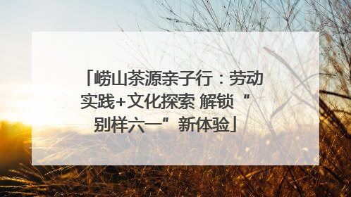 崂山茶源亲子行：劳动实践+文化探索 解锁“别样六一”新体验