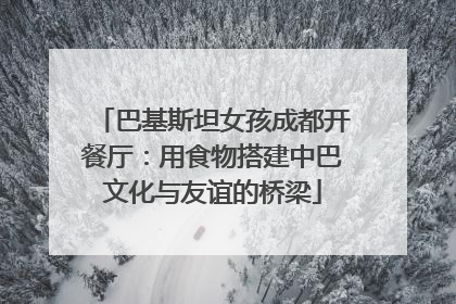 巴基斯坦女孩成都开餐厅:用食物搭建中巴文化与友谊的桥梁