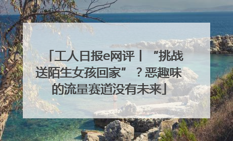 工人日报e网评丨“挑战送陌生女孩回家”？恶趣味的流量赛道没有未来