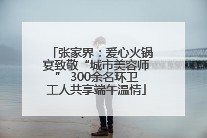 张家界：爱心火锅宴致敬“城市美容师” 300余名环卫工人共享端午温情