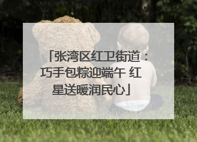 张湾区红卫街道：巧手包粽迎端午 红星送暖润民心