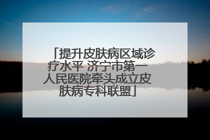 提升皮肤病区域诊疗水平 济宁市第一人民医院牵头成立皮肤病专科联盟