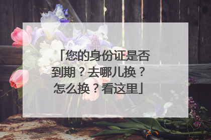 您的身份证是否到期？去哪儿换？怎么换？看这里