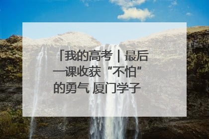 我的高考｜最后一课收获“不怕”的勇气 厦门学子万里同风赴新程