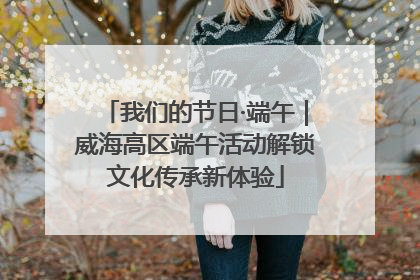 我们的节日·端午｜威海高区端午活动解锁文化传承新体验