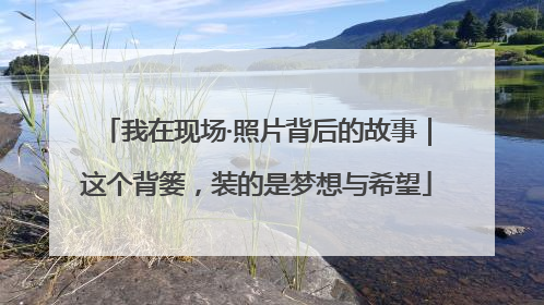 我在现场·照片背后的故事｜这个背篓，装的是梦想与希望