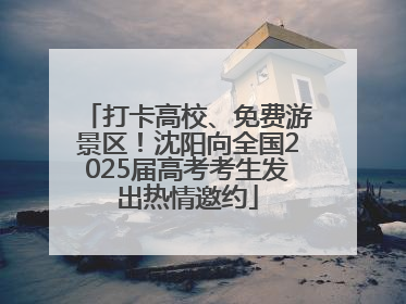 打卡高校、免费游景区！沈阳向全国2025届高考考生发出热情邀约