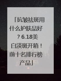 抗皱祛斑用什么护肤品好？6.18美白淡斑开箱！前十名排行榜产品