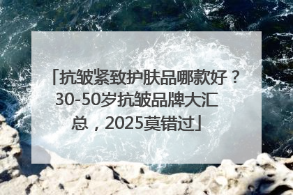 抗皱紧致护肤品哪款好？30-50岁抗皱品牌大汇总，2025莫错过