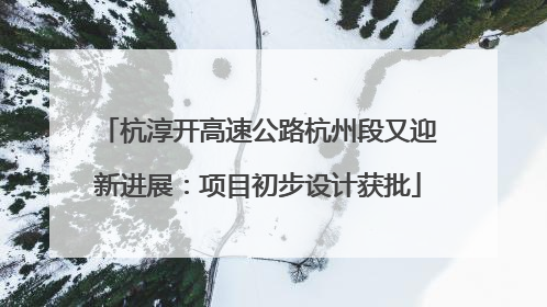 杭淳开高速公路杭州段又迎新进展：项目初步设计获批
