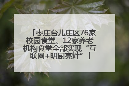 枣庄台儿庄区76家校园食堂、12家养老机构食堂全部实现“互联网+明厨亮灶”