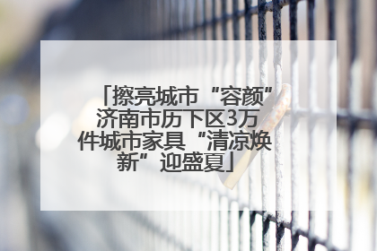 擦亮城市“容颜” 济南市历下区3万件城市家具“清凉焕新”迎盛夏