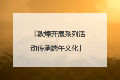 敦煌开展系列活动传承端午文化