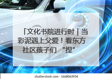 文化书院进行时｜当彩泥遇上父爱！看东方社区孩子们 “捏” 出心目中的爸爸