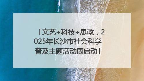 文艺+科技+思政,2025年长沙市社会科学普及主题活动周启动