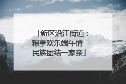 新区沿江街道：粽享欢乐端午情 民族团结一家亲