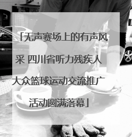 无声赛场上的有声风采 四川省听力残疾人大众篮球运动交流推广活动圆满落幕