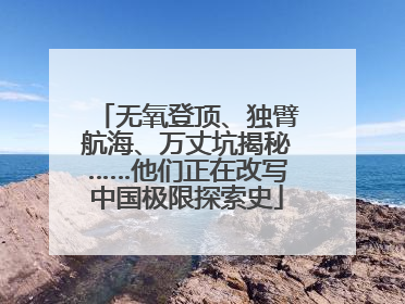 无氧登顶、独臂航海、万丈坑揭秘……他们正在改写中国极限探索史