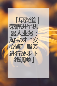 早资道｜荣耀进军机器人业务；淘宝对“安心鉴”服务进行逐步下线调整
