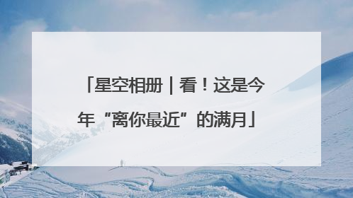 星空相册｜看！这是今年“离你最近”的满月