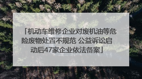 机动车维修企业对废机油等危险废物处置不规范 公益诉讼启动后47家企业依法备案