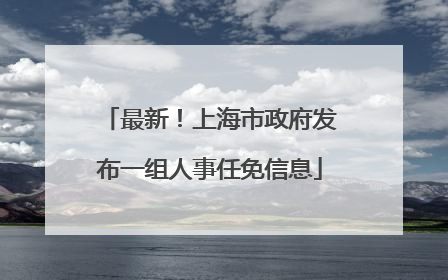 最新！上海市政府发布一组人事任免信息