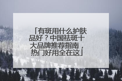 有斑用什么护肤品好？中国祛斑十大品牌推荐指南，热门好用全在这