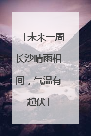 未来一周长沙晴雨相间，气温有起伏