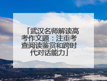 武汉名师解读高考作文题：注重考查阅读鉴赏和跨时代对话能力
