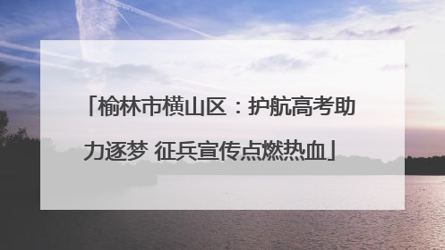 榆林市横山区：护航高考助力逐梦 征兵宣传点燃热血