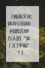 槐苑文化体育公园如何激活39万人的“家门口幸福”？