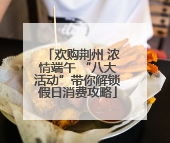 欢购荆州 浓情端午 “八大活动”带你解锁假日消费攻略