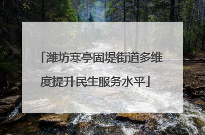 潍坊寒亭固堤街道多维度提升民生服务水平