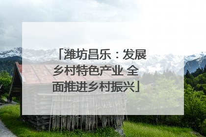 潍坊昌乐：发展乡村特色产业 全面推进乡村振兴