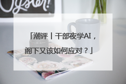 潮评丨干部夜学AI，阁下又该如何应对？